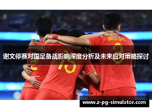 谢文停赛对国足备战影响深度分析及未来应对策略探讨