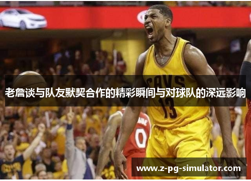 老詹谈与队友默契合作的精彩瞬间与对球队的深远影响