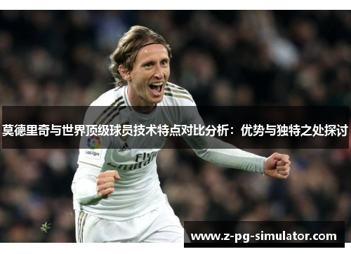 莫德里奇与世界顶级球员技术特点对比分析：优势与独特之处探讨