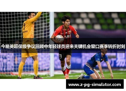 今晚英超保级争议回顾中年轻球员迎来关键机会窗口赛季转折时刻