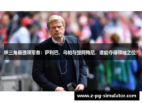 铁三角最强领军者：萨利巴、乌帕与楚阿梅尼，谁能夺得领袖之位？