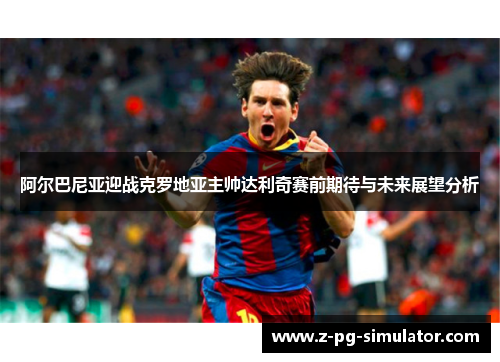 阿尔巴尼亚迎战克罗地亚主帅达利奇赛前期待与未来展望分析 阿尔巴尼亚迎战克罗地亚主帅达利奇赛前期待与未来展望分析