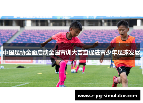 中国足协全面启动全国青训大普查促进青少年足球发展 中国足协全面启动全国青训大普查促进青少年足球发展